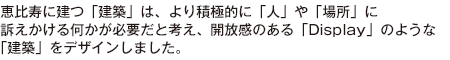 恵比寿に建つ「建築」は、より積極的に「人」や「場所」に訴えかける何かが必要だと考え、開放感のある「Display」のような「建築」をデザインしました。