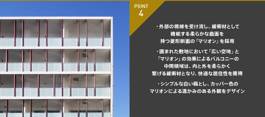 POINT 4 ・外部の視線を受け流し、緩衝材として機能する柔らかな曲面を持つ菱形断面の「マリオン」を採用・囲まれた敷地において「広い空地」と「マリオン」の効果によるバルコニーの中間領域は、内と外を柔らかく繋げる緩衝材となり、快適な居住性を獲得・シンプルな白い箱とし、カッパー色のマリオンによる温かみのある外観をデザイン