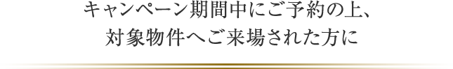 キャンペーン期間中にご予約の上、対象物件へご来場された方に