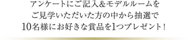 アンケートにご記入&モデルルームをご見学いただいた方の中から抽選で10名様にお好きな賞品を1つプレゼント！