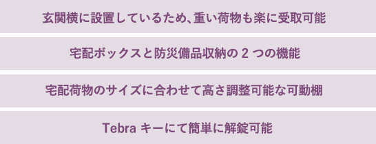 玄関横に設置しているため、重い荷物も楽に受取可能　宅配ボックスと防災備品収納の2つの機能　宅配荷物のサイズに合わせて高さ調整可能な可動棚　Tebraキーにて簡単に解錠可能