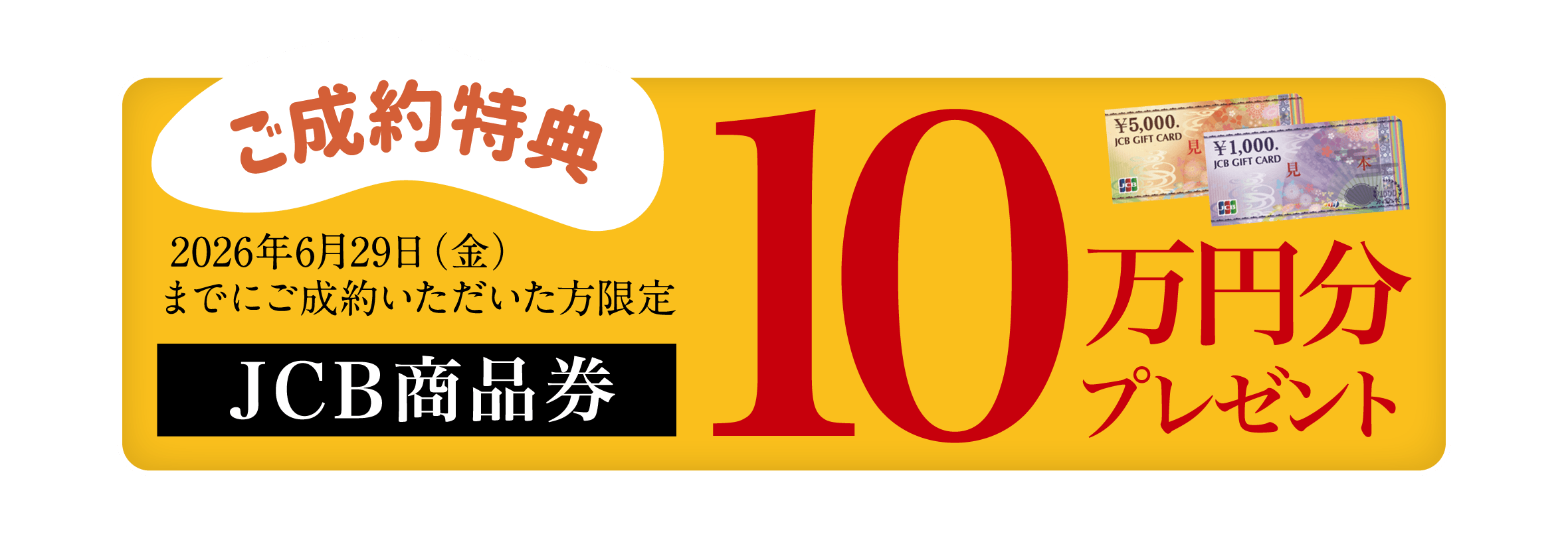 ご成約特典：2026年6月29日(月)までにご成約いただいた方限定、JCB商品券10万円分プレゼント。