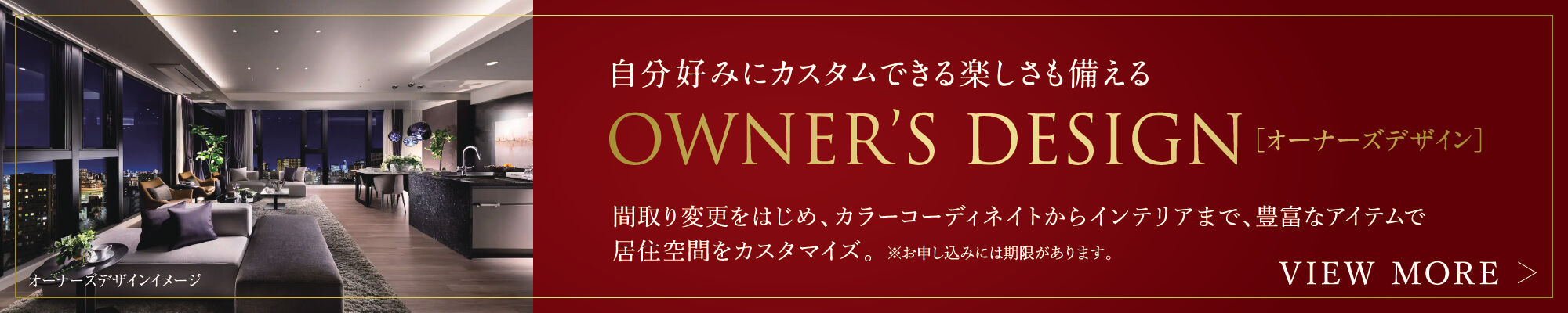 自分好みにカスタムできる楽しさも備える OWNER'S DESIGN[オーナーズデザイン]間取り変更をはじめ、カラーコーディネイトからインテリアまで、豊富なアイテムで居住空間をカスタマイズ。 VIEW MORE