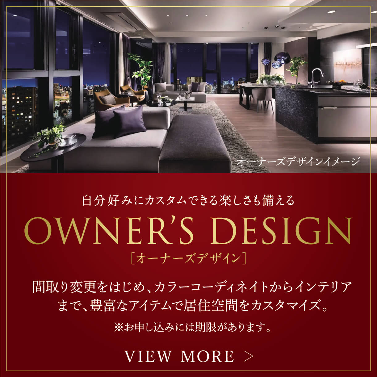 自分好みにカスタムできる楽しさも備える OWNER'S DESIGN[オーナーズデザイン]間取り変更をはじめ、カラーコーディネイトからインテリアまで、豊富なアイテムで居住空間をカスタマイズ。 VIEW MORE