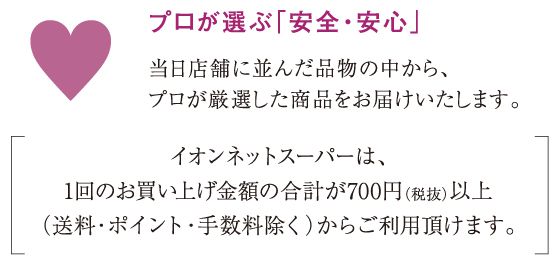 プロが選ぶ「安全・安心」当日店舗に並んだ品物の中から、プロが厳選した商品をお届けいたします。イオンネットスーパーは、1回のお買い上げ金額の合計が700円（税抜）以上（送料・ポイント・手数料除く）からご利用頂けます。