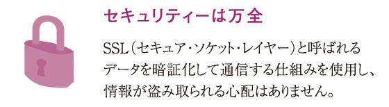 セキュリティーは万全SSL（セキュア・ソケット・レイヤー）と呼ばれるデータを暗証化して通信する仕組みを使用し、情報が盗み取られる心配はありません。