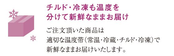 チルド・冷凍も温度を分けて新鮮なままお届けご注文頂いた商品は適切な温度帯（常温・冷蔵・チルド・冷凍）で新鮮なままお届けいたします。