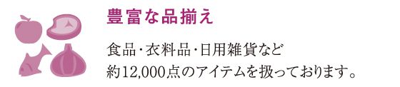 豊富な品揃え食品・衣料品・日用雑貨など約12,000点のアイテムを扱っております。