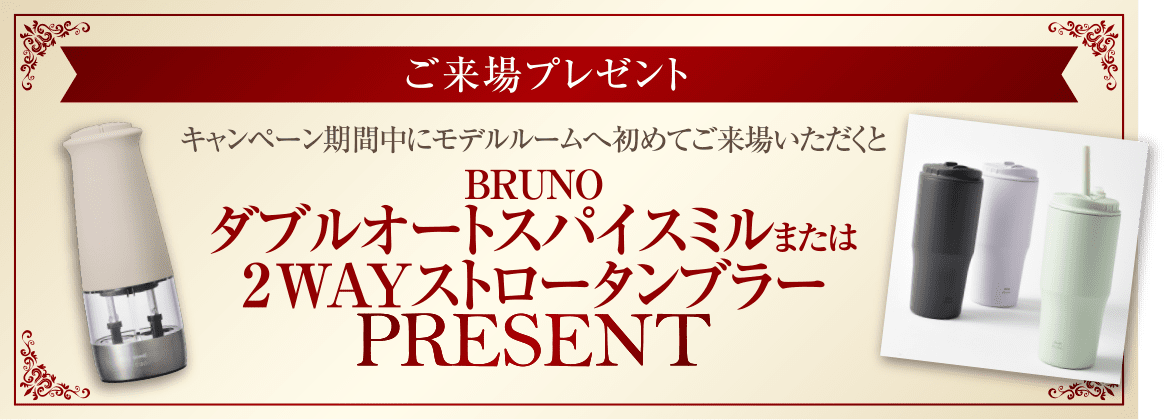 ご来場プレゼント／キャンペーン期間中にモデルルームへ初めてご来場いただくとBRUNOダブルオートスパイスミルまたは2WAYストロータンブラー