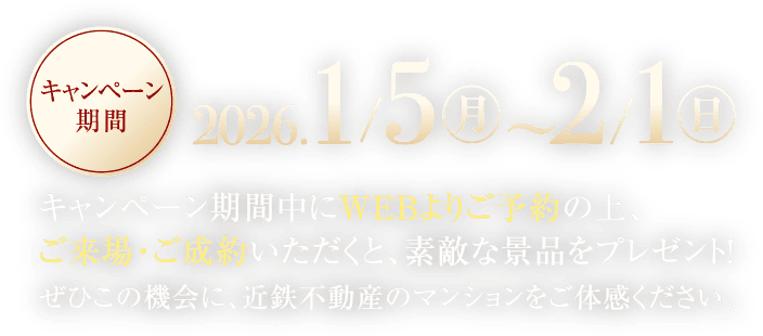 キャンペーン期間中にWEBよりご予約の上、ご来場・ご成約いただくと、素敵な景品をプレゼント！ぜひこの機会に、近鉄不動産のマンションをご体感ください。キャンペーン期間／2026年1月5日(月)〜2月1日(日)