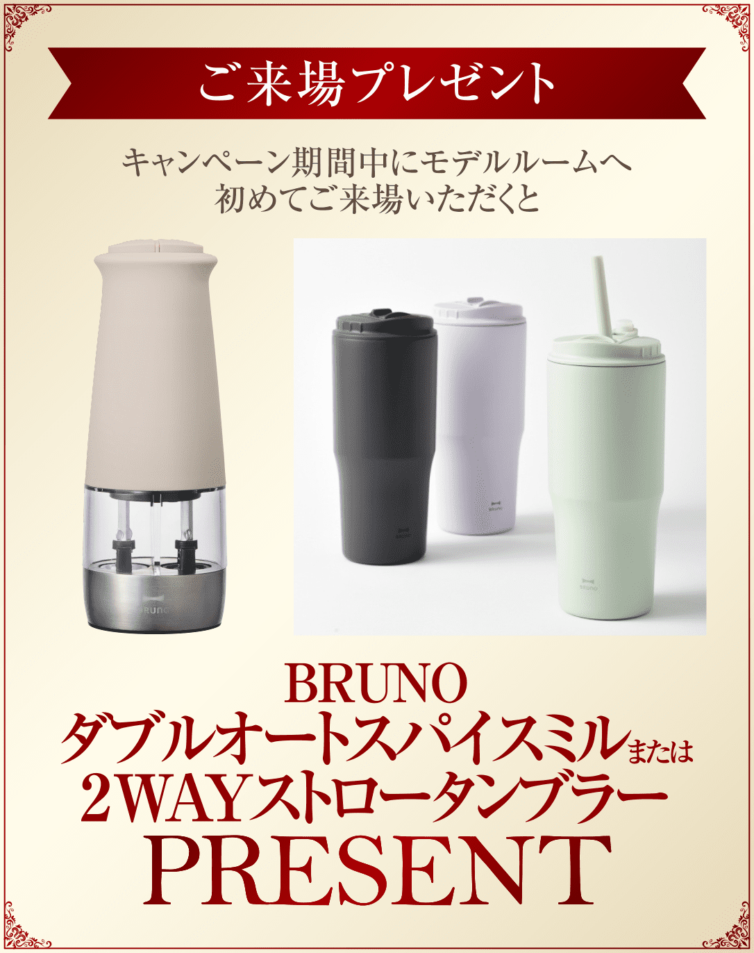 ご来場プレゼント／キャンペーン期間中にモデルルームへ初めてご来場いただくとBRUNOダブルオートスパイスミルまたは2WAYストロータンブラー