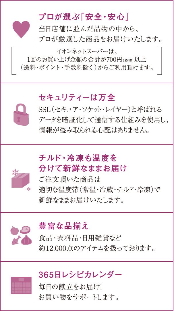 プロが選ぶ「安全・安心」／セキュリティーは万全／豊富な品揃え．チルド・冷凍も温度を分けて新鮮なままお届け／365日レシピカレンダー