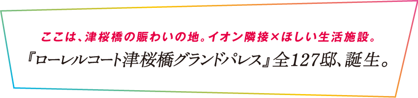 ここは、津桜橋の賑わいの地。イオン隣接×ほしい生活施設。『ローレルコート津桜橋グランドパレス』全127邸、誕生。