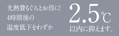 光熱費もぐんとお得に!4時間後の温度低下をわずか 2.5℃以内に抑えます。