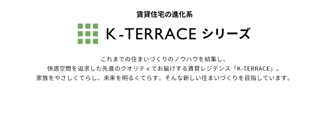 賃貸住宅の進化系 K-TERRACE これまでの住まいづくりのノウハウを結集し、快適空間を追求した先進のクオリティでお届けする賃貸レジデンス「K-TERRACE」。家族をやさしくてらし、未来を明るくてらす。そんな新しい住まいづくりを目指しています。