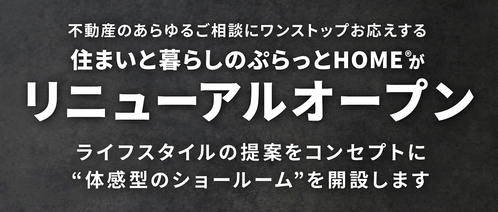 不動産のあらゆるご相談にワンストップお応えする住まいと暮らしのぷらっとHOME®がリニューアルオープンライフスタイルの提案をコンセプトに“体感型のショールーム”を開設します