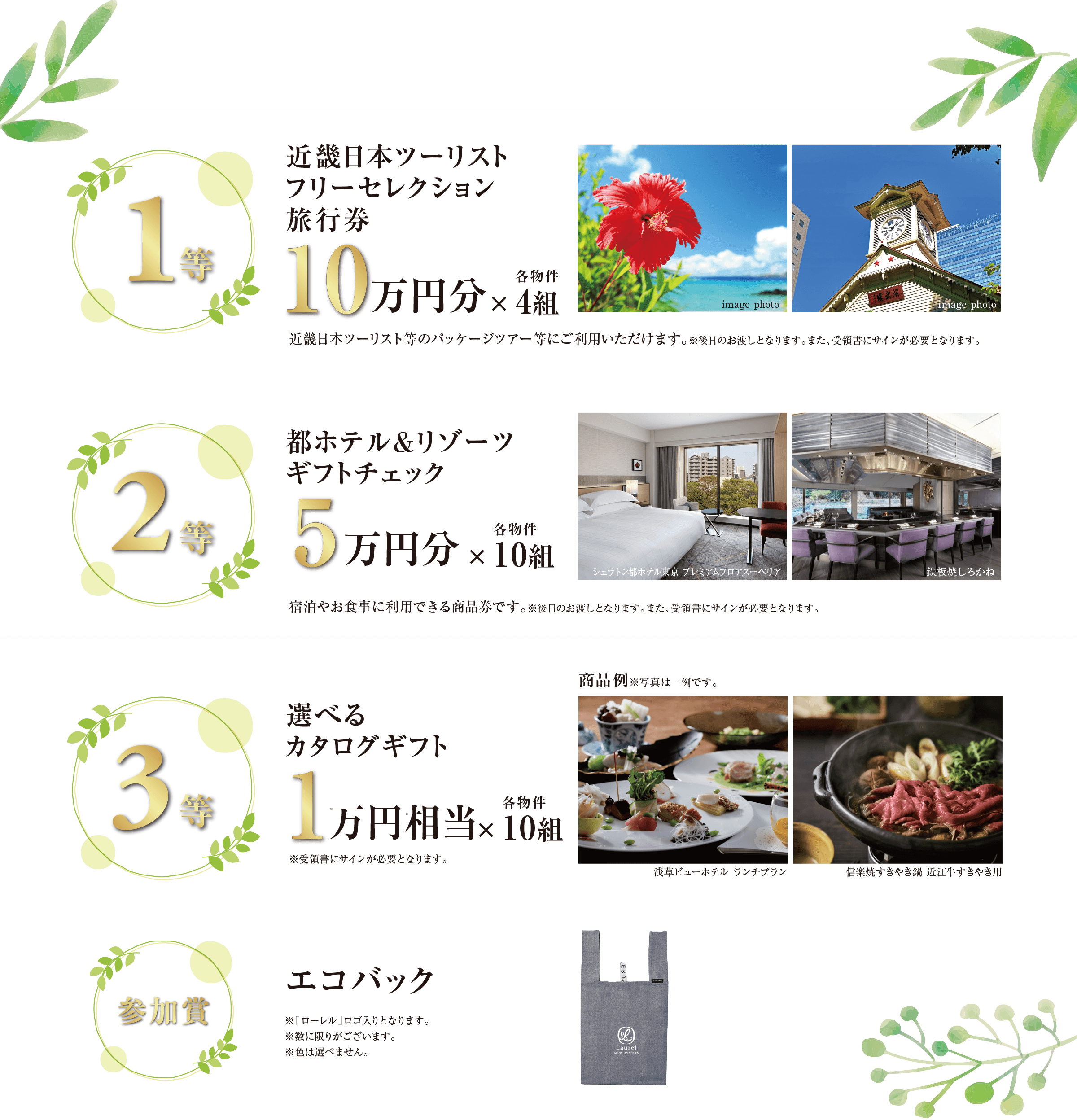 ((1等)) 近畿日本ツーリストフリーセレクション旅行券 10万円分×各物件4組／近畿日本ツーリスト等のパッケージツアー等にご利用いただけます。※後日のお渡しとなります。また、受領書にサインが必要となります。｜((2等)) 都ホテル＆リゾーツ ギフトチェック 5万円分×各物件10組／宿泊やお食事に利用できる商品券です。※後日のお渡しとなります。また、受領書にサインが必要となります。｜((3等)) 選べるカタログギフト 1万円相当×各物件10組／※受領書にサインが必要となります。｜((参加賞)) エコバック／※「ローレル」ロゴ入りとなります。※数に限りがございます。※色は選べません。