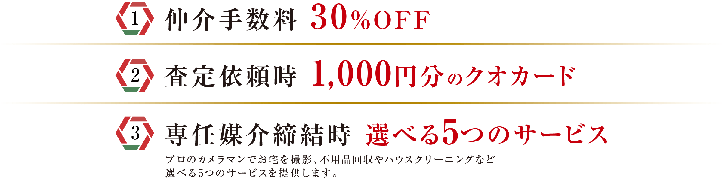 〔1〕仲介手数料 30％OFF｜〔2〕査定依頼時 1,000円分のクオカード｜〔3〕専任媒介締結時 選べる5つのサービス　プロのカメラマンでお宅を撮影、不用品回収やハウスクリーニングなど選べる5つのサービスを提供します。