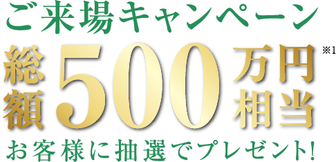 ご来場キャンペーン総額500万円相当※お客様に抽選でプレゼント！