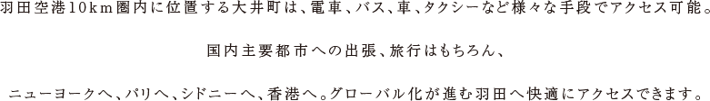羽田空港10km圏内に位置する大井町は、電車、バス、車、タクシーなど様々な手段でアクセス可能。国内主要都市への出張、旅行はもちろん、ニューヨークへ、パリへ、シドニーへ、香港へ。グローバル化が進む羽田へ快適にアクセスできます。