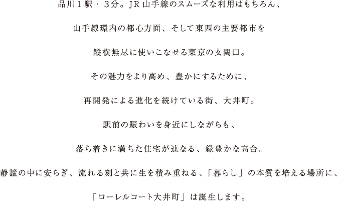 品川1駅・３分。JR山手線のスムーズな利用はもちろん、山手線環内の都心方面、そして東西の主要都市を縦横無尽に使いこなせる東京の玄関口。その魅力をより高め、豊かにするために、再開発による進化を続けている街、大井町。駅前の賑わいを身近にしながらも、落ち着きに満ちた住宅が連なる、緑豊かな高台。静謐の中に安らぎ、流れる刻と共に生を積み重ねる、「暮らし」の本質を培える場所に、「ローレルコート大井町」は誕生します。