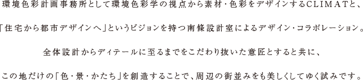 環境色彩計画事務所として環境色彩学の視点から素材・色彩をデザインするCLIMATと、「住宅から都市デザインへ」というビジョンを持つ南條設計室によるデザイン・コラボレーション。全体設計からディテールに至るまでをこだわり抜いた意匠とすると共に、この地だけの「色・景・かたち」を創造することで、周辺の街並みをも美しくしてゆく試みです。