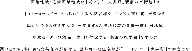 商業地域・近隣商業地域を中心とした「大井町」駅前の市街地より、「イトーヨーカドー」をはじめとする大型店舗や「サンピア商店街」が連なる、賑わいのある道を歩んで、一歩奥まった場所に広がる第一種住居地域。地域センターや幼保一体型も併設する「豊葉の杜学園」を中心に、潤いとやさしさに満ちた街並みが広がる、落ち着いた住宅地が「ローレルコート大井町」の舞台です。