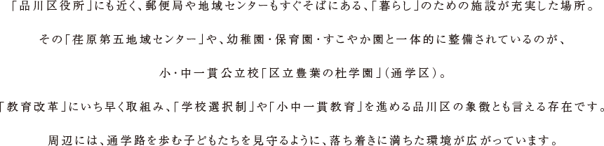 「品川区役所」にも近く、郵便局や地域センターもすぐそばにある、「暮らし」のための施設が充実した場所。その「荏原第五地域センター」や、幼稚園・保育園・すこやか園と一体的に整備されているのが、小・中一貫公立校「区立豊葉の杜学園」（通学区）。「教育改革」にいち早く取組み、「学校選択制」や「小中一貫教育」を進める品川区の象徴とも言える存在です。周辺には、通学路を歩む子どもたちを見守るように、落ち着きに満ちた環境が広がっています。