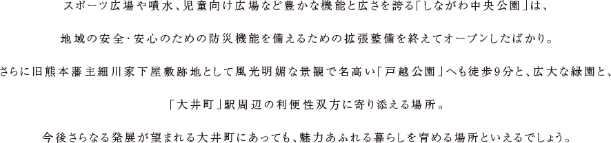 スポーツ広場や噴水、児童向け広場など豊かな機能と広さを誇る「しながわ中央公園」は、地域の安全・安心のための防災機能を備えるための拡張整備を終えてオープンしたばかり。さらに旧熊本藩主細川家下屋敷跡地として風光明媚な景観で名高い「戸越公園」へも徒歩9分と、広大な緑園と、「大井町」駅周辺の利便性双方に寄り添える場所。今後さらなる発展が望まれる大井町にあっても、魅力あふれる暮らしを育める場所といえるでしょう。