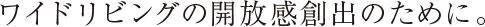 ワイドリビングの開放感創出のために。