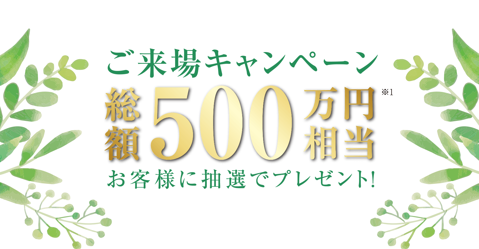 ご来場キャンペーン　総額500万円相当　お客様に抽選でプレゼント！