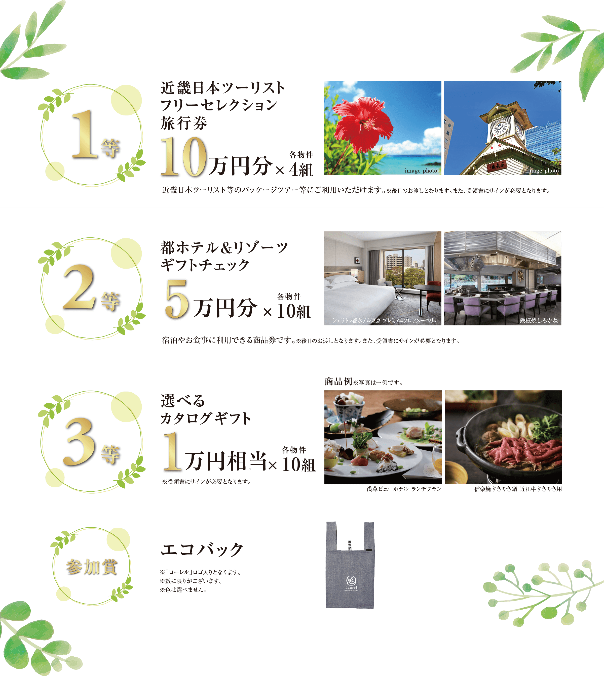 ((1等)) 近畿日本ツーリストフリーセレクション旅行券 10万円分×各物件4組／近畿日本ツーリスト等のパッケージツアー等にご利用いただけます。※後日のお渡しとなります。また、受領書にサインが必要となります。｜((2等)) 都ホテル＆リゾーツ ギフトチェック 5万円分×各物件10組／宿泊やお食事に利用できる商品券です。※後日のお渡しとなります。また、受領書にサインが必要となります。｜((3等)) 選べるカタログギフト 1万円相当×各物件10組／※受領書にサインが必要となります。｜((参加賞)) エコバック／※「ローレル」ロゴ入りとなります。※数に限りがございます。※色は選べません。