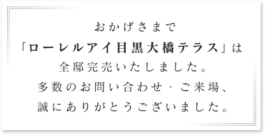 
おかげさまで
「ローレルアイ目黒大橋テラス」は
全邸完売いたしました。
多数のお問い合わせ・ご来場、
誠にありがとうございました。