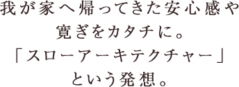 我が家へ帰ってきた安心感や寛ぎをカタチに。「スローアーキテクチャー」という発想。