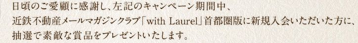 日頃のご愛顧に感謝し、左記のキャンペーン期間中、近鉄不動産メールマガジンクラブ「with Laurel」首都圏版に新規入会いただいた方に、抽選で素敵な賞品をプレゼントいたします。この機会にぜひご入会ください！