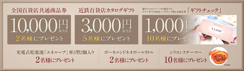 全国百貨店共通商品券／10,000円相当分を2名様に、近鉄百貨店カタログギフト3,000円相当分を5名様に、都ホテル＆リゾーツが運営するホテル等での宿泊・レストランで使える商品券「ギフトチェック」1,000円相当分を10名様に、充電式乾電池「エネループ」単3型2個入りを2名様に、ボーネルンドネオボールラトルを2名様に、シリコンスチーマーを10名様にプレゼント！